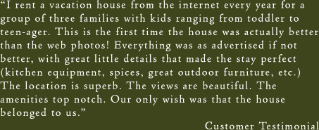 I rent a vacation house from the internet every year for a group of three families with kids ranging from toddler to teen-ager. This is the first time the house was actually better than the web photos! Everything was as advertised if not better, with great little details that made the stay perfect (kitchen equipment, spices, great outdoor furniture, etc.) The location is superb. The views are beautiful. The amenities top notch. Our only wish was that the house belonged to us. - Customer Testimonial